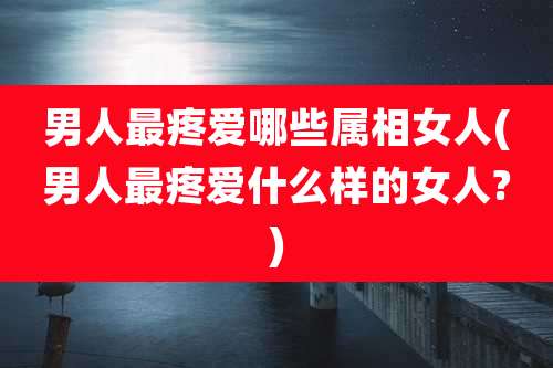 男人最疼爱哪些属相女人(男人最疼爱什么样的女人?)
