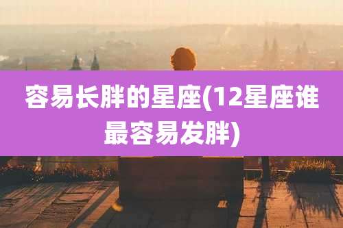 容易长胖的星座(12星座谁最容易发胖)