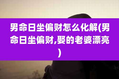 男命日坐偏财怎么化解(男命日坐偏财,娶的老婆漂亮)