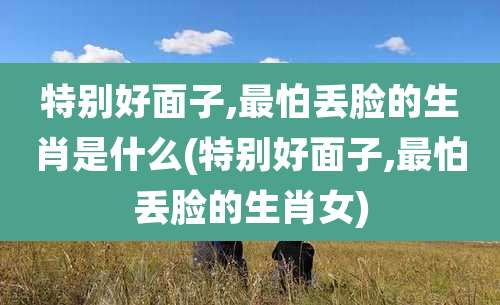 特别好面子,最怕丢脸的生肖是什么(特别好面子,最怕丢脸的生肖女)