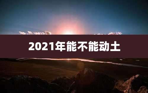 2021年能不能动土