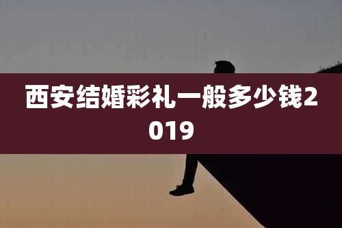 西安结婚彩礼一般多少钱2019