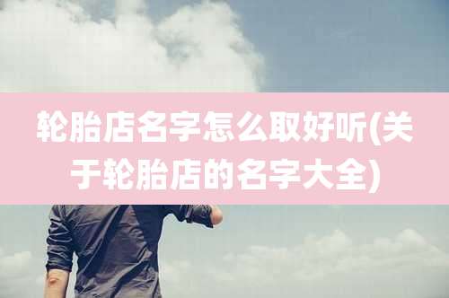 轮胎店名字怎么取好听(关于轮胎店的名字大全)