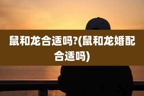 鼠和龙合适吗?(鼠和龙婚配合适吗)