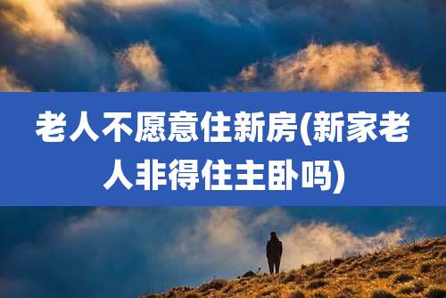 老人不愿意住新房(新家老人非得住主卧吗)