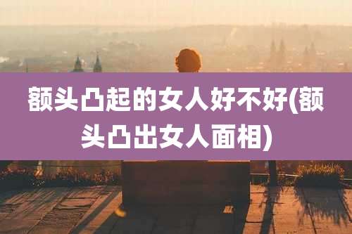 额头凸起的女人好不好(额头凸出女人面相)