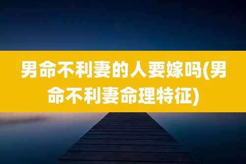 男命不利妻的人要嫁吗(男命不利妻命理特征)