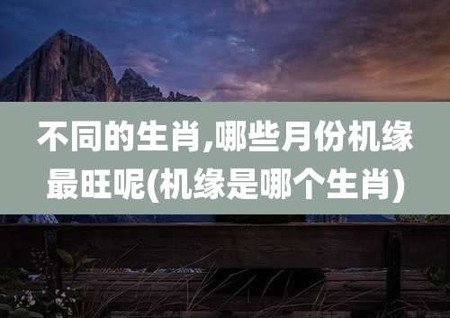 不同的生肖,哪些月份机缘最旺呢(机缘是哪个生肖)