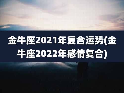 金牛座2021年复合运势(金牛座2022年感情复合)