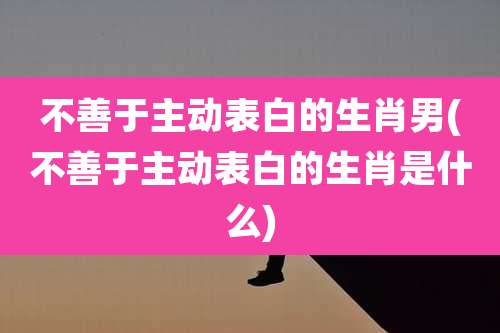 不善于主动表白的生肖男(不善于主动表白的生肖是什么)
