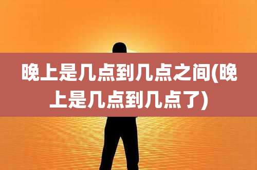 晚上是几点到几点之间(晚上是几点到几点了)