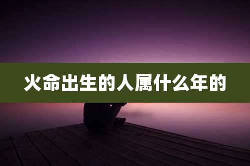 火命出生的人属什么年的