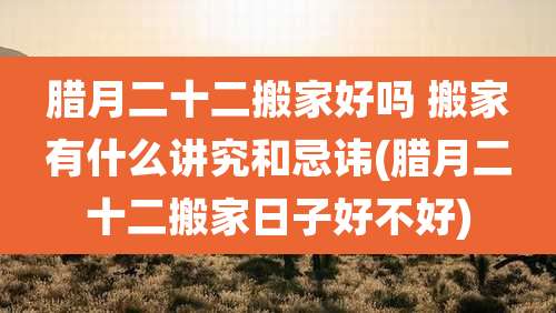 腊月二十二搬家好吗 搬家有什么讲究和忌讳(腊月二十二搬家日子好不好)