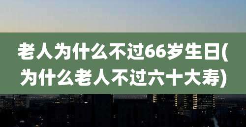 老人为什么不过66岁生日(为什么老人不过六十大寿)