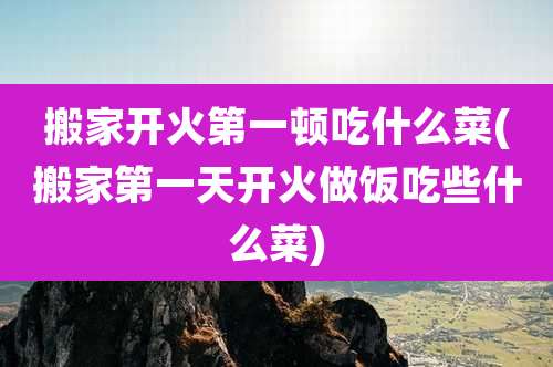 搬家开火第一顿吃什么菜(搬家第一天开火做饭吃些什么菜)