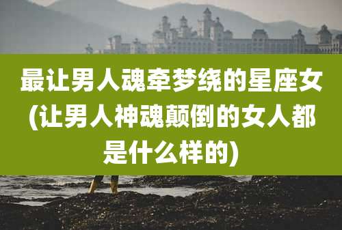 最让男人魂牵梦绕的星座女(让男人神魂颠倒的女人都是什么样的)