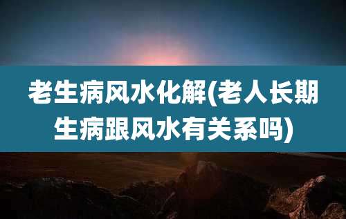 老生病风水化解(老人长期生病跟风水有关系吗)