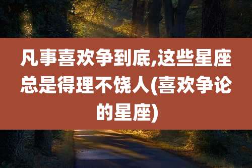 凡事喜欢争到底,这些星座总是得理不饶人(喜欢争论的星座)