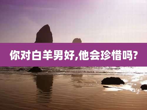 你对白羊男好,他会珍惜吗?