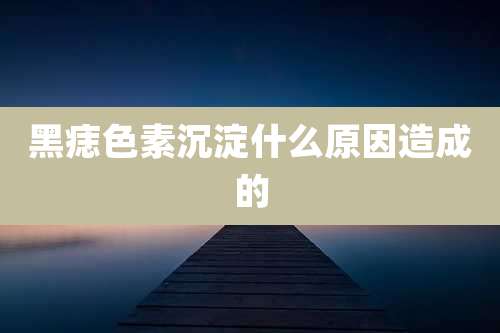 黑痣色素沉淀什么原因造成的