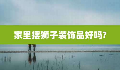 家里摆狮子装饰品好吗?