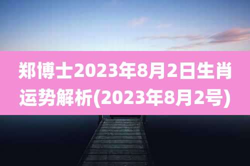 郑博士2023年8月2日生肖运势解析(2023年8月2号)