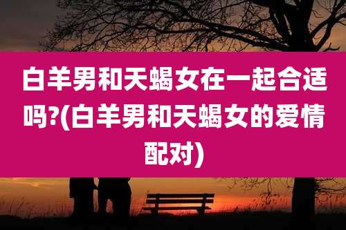 白羊男和天蝎女在一起合适吗?(白羊男和天蝎女的爱情配对)