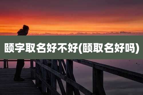 颐字取名好不好(颐取名好吗)