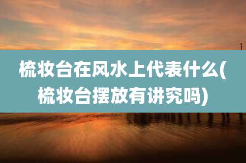 梳妆台在风水上代表什么(梳妆台摆放有讲究吗)