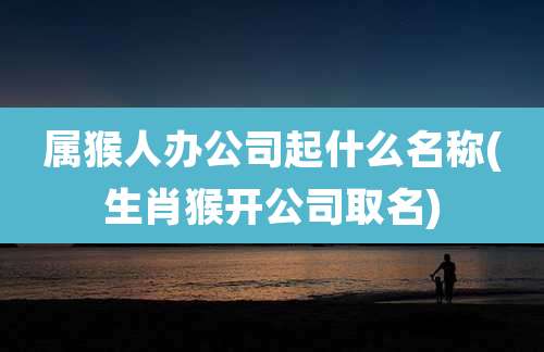 属猴人办公司起什么名称(生肖猴开公司取名)