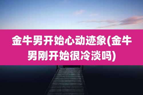 金牛男开始心动迹象(金牛男刚开始很冷淡吗)
