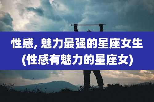 性感, 魅力最强的星座女生(性感有魅力的星座女)