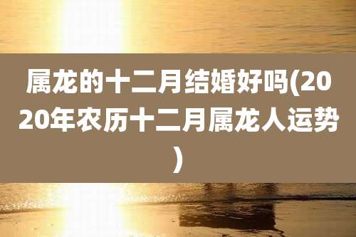 属龙的十二月结婚好吗(2020年农历十二月属龙人运势)