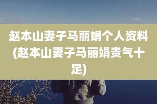 赵本山妻子马丽娟个人资料(赵本山妻子马丽娟贵气十足)