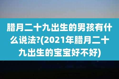 腊月二十九出生的男孩有什么说法?(2021年腊月二十九出生的宝宝好不好)