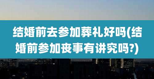 结婚前去参加葬礼好吗(结婚前参加丧事有讲究吗?)