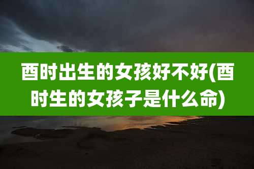 酉时出生的女孩好不好(酉时生的女孩子是什么命)