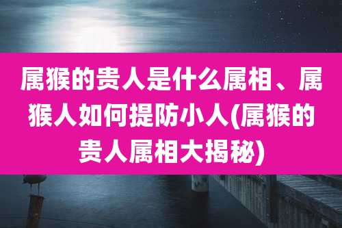 属猴的贵人是什么属相、属猴人如何提防小人(属猴的贵人属相大揭秘)