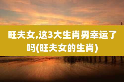 旺夫女,这3大生肖男幸运了吗(旺夫女的生肖)