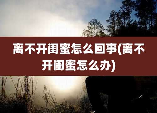 离不开闺蜜怎么回事(离不开闺蜜怎么办)