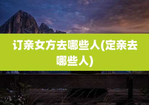 订亲女方去哪些人(定亲去哪些人)