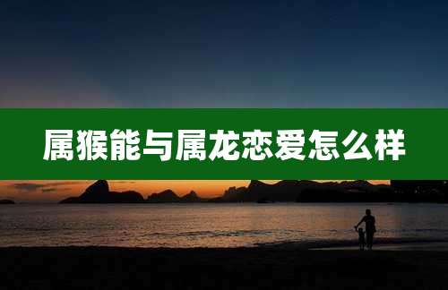 属猴能与属龙恋爱怎么样