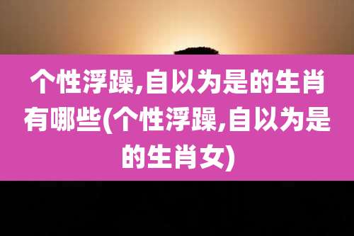 个性浮躁,自以为是的生肖有哪些(个性浮躁,自以为是的生肖女)