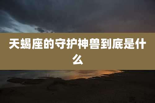 天蝎座的守护神兽到底是什么