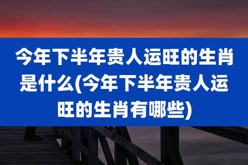 今年下半年贵人运旺的生肖是什么(今年下半年贵人运旺的生肖有哪些)