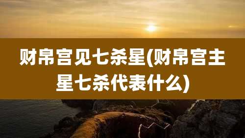 财帛宫见七杀星(财帛宫主星七杀代表什么)