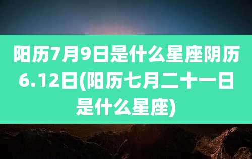 阳历7月9日是什么星座阴历6.12日(阳历七月二十一日是什么星座)