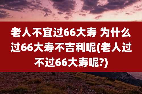 老人不宜过66大寿 为什么过66大寿不吉利呢(老人过不过66大寿呢?)