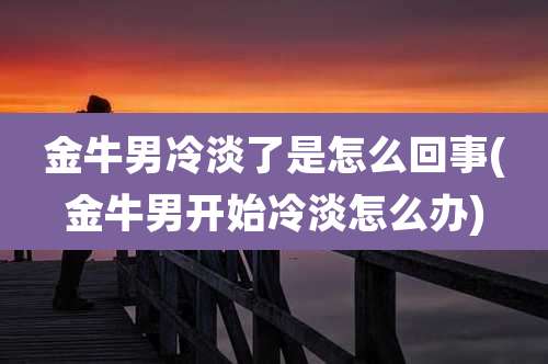 金牛男冷淡了是怎么回事(金牛男开始冷淡怎么办)