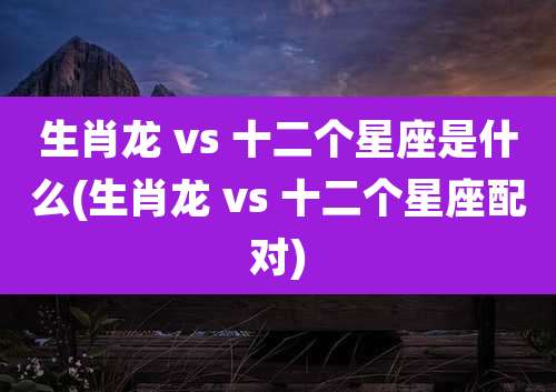 生肖龙 vs 十二个星座是什么(生肖龙 vs 十二个星座配对)